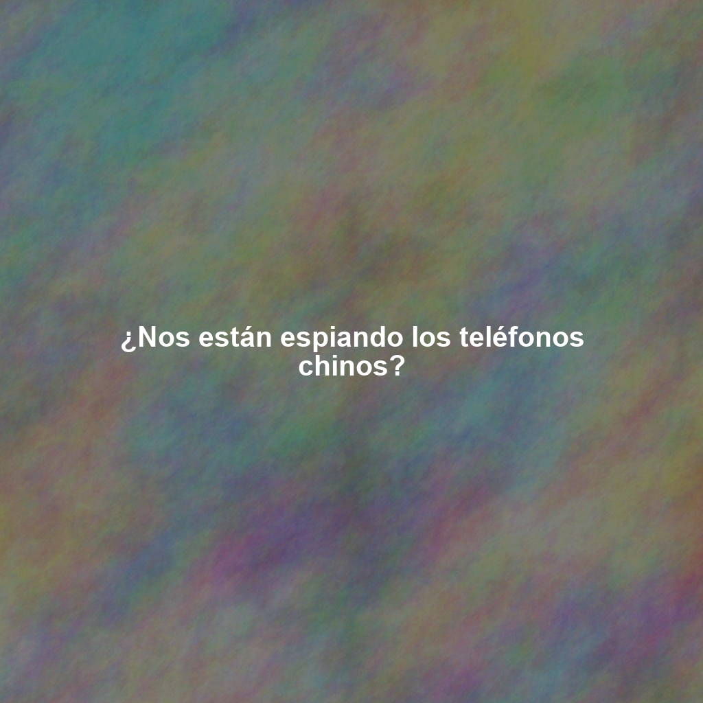 ¿Nos están espiando los teléfonos chinos?