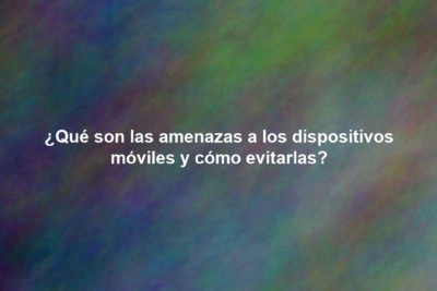¿Qué son las amenazas a los dispositivos móviles y cómo evitarlas?