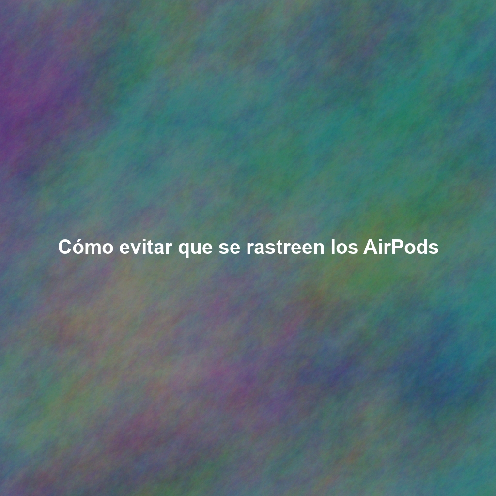Cómo evitar que se rastreen los AirPods